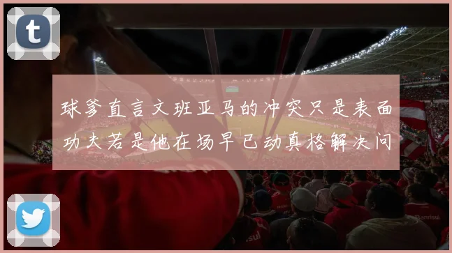 球爹直言文班亚马的冲突只是表面功夫若是他在场早已动真格解决问题