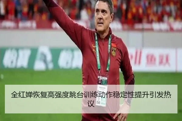 全红婵恢复高强度跳台训练动作稳定性提升引发热议